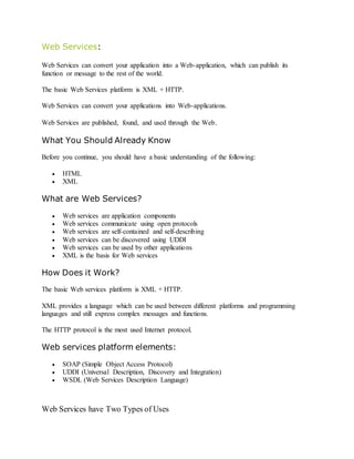 Web Services:
Web Services can convert your application into a Web-application, which can publish its
function or message to the rest of the world.
The basic Web Services platform is XML + HTTP.
Web Services can convert your applications into Web-applications.
Web Services are published, found, and used through the Web.
What You Should Already Know
Before you continue, you should have a basic understanding of the following:
 HTML
 XML
What are Web Services?
 Web services are application components
 Web services communicate using open protocols
 Web services are self-contained and self-describing
 Web services can be discovered using UDDI
 Web services can be used by other applications
 XML is the basis for Web services
How Does it Work?
The basic Web services platform is XML + HTTP.
XML provides a language which can be used between different platforms and programming
languages and still express complex messages and functions.
The HTTP protocol is the most used Internet protocol.
Web services platform elements:
 SOAP (Simple Object Access Protocol)
 UDDI (Universal Description, Discovery and Integration)
 WSDL (Web Services Description Language)
Web Services have Two Types of Uses
 