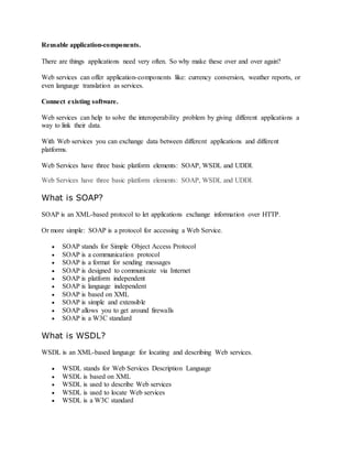 Reusable application-components.
There are things applications need very often. So why make these over and over again?
Web services can offer application-components like: currency conversion, weather reports, or
even language translation as services.
Connect existing software.
Web services can help to solve the interoperability problem by giving different applications a
way to link their data.
With Web services you can exchange data between different applications and different
platforms.
Web Services have three basic platform elements: SOAP, WSDL and UDDI.
Web Services have three basic platform elements: SOAP, WSDL and UDDI.
What is SOAP?
SOAP is an XML-based protocol to let applications exchange information over HTTP.
Or more simple: SOAP is a protocol for accessing a Web Service.
 SOAP stands for Simple Object Access Protocol
 SOAP is a communication protocol
 SOAP is a format for sending messages
 SOAP is designed to communicate via Internet
 SOAP is platform independent
 SOAP is language independent
 SOAP is based on XML
 SOAP is simple and extensible
 SOAP allows you to get around firewalls
 SOAP is a W3C standard
What is WSDL?
WSDL is an XML-based language for locating and describing Web services.
 WSDL stands for Web Services Description Language
 WSDL is based on XML
 WSDL is used to describe Web services
 WSDL is used to locate Web services
 WSDL is a W3C standard
 