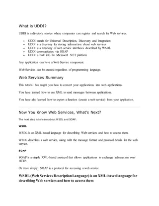 What is UDDI?
UDDI is a directory service where companies can register and search for Web services.
 UDDI stands for Universal Description, Discovery and Integration
 UDDI is a directory for storing information about web services
 UDDI is a directory of web service interfaces described by WSDL
 UDDI communicates via SOAP
 UDDI is built into the Microsoft .NET platform
Any application can have a Web Service component.
Web Services can be created regardless of programming language.
Web Services Summary
This tutorial has taught you how to convert your applications into web-applications.
You have learned how to use XML to send messages between applications.
You have also learned how to export a function (create a web service) from your application.
Now You Know Web Services, What's Next?
The next step is to learn about WSDL and SOAP.
WSDL
WSDL is an XML-based language for describing Web services and how to access them.
WSDL describes a web service, along with the message format and protocol details for the web
service.
SOAP
SOAP is a simple XML-based protocol that allows applications to exchange information over
HTTP.
Or more simply: SOAP is a protocol for accessing a web service.
WSDL (Web Services DescriptionLanguage)is an XML-based language for
describing Web services andhow to accessthem
 