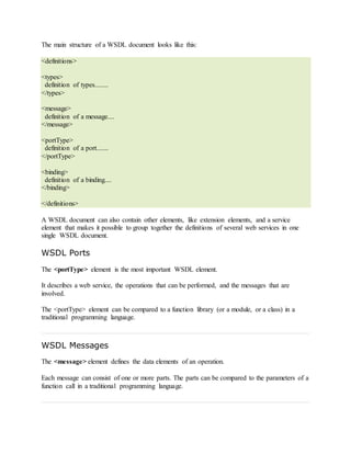The main structure of a WSDL document looks like this:
<definitions>
<types>
definition of types........
</types>
<message>
definition of a message....
</message>
<portType>
definition of a port.......
</portType>
<binding>
definition of a binding....
</binding>
</definitions>
A WSDL document can also contain other elements, like extension elements, and a service
element that makes it possible to group together the definitions of several web services in one
single WSDL document.
WSDL Ports
The <portType> element is the most important WSDL element.
It describes a web service, the operations that can be performed, and the messages that are
involved.
The <portType> element can be compared to a function library (or a module, or a class) in a
traditional programming language.
WSDL Messages
The <message> element defines the data elements of an operation.
Each message can consist of one or more parts. The parts can be compared to the parameters of a
function call in a traditional programming language.
 