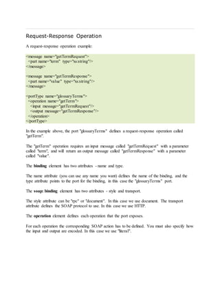 Request-Response Operation
A request-response operation example:
<message name="getTermRequest">
<part name="term" type="xs:string"/>
</message>
<message name="getTermResponse">
<part name="value" type="xs:string"/>
</message>
<portType name="glossaryTerms">
<operation name="getTerm">
<input message="getTermRequest"/>
<output message="getTermResponse"/>
</operation>
</portType>
In the example above, the port "glossaryTerms" defines a request-response operation called
"getTerm".
The "getTerm" operation requires an input message called "getTermRequest" with a parameter
called "term", and will return an output message called "getTermResponse" with a parameter
called "value".
The binding element has two attributes - name and type.
The name attribute (you can use any name you want) defines the name of the binding, and the
type attribute points to the port for the binding, in this case the "glossaryTerms" port.
The soap: binding element has two attributes - style and transport.
The style attribute can be "rpc" or "document". In this case we use document. The transport
attribute defines the SOAP protocol to use. In this case we use HTTP.
The operation element defines each operation that the port exposes.
For each operation the corresponding SOAP action has to be defined. You must also specify how
the input and output are encoded. In this case we use "literal".
 