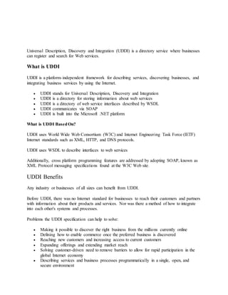 Universal Description, Discovery and Integration (UDDI) is a directory service where businesses
can register and search for Web services.
What is UDDI
UDDI is a platform-independent framework for describing services, discovering businesses, and
integrating business services by using the Internet.
 UDDI stands for Universal Description, Discovery and Integration
 UDDI is a directory for storing information about web services
 UDDI is a directory of web service interfaces described by WSDL
 UDDI communicates via SOAP
 UDDI is built into the Microsoft .NET platform
What is UDDI BasedOn?
UDDI uses World Wide Web Consortium (W3C) and Internet Engineering Task Force (IETF)
Internet standards such as XML, HTTP, and DNS protocols.
UDDI uses WSDL to describe interfaces to web services
Additionally, cross platform programming features are addressed by adopting SOAP, known as
XML Protocol messaging specifications found at the W3C Web site.
UDDI Benefits
Any industry or businesses of all sizes can benefit from UDDI.
Before UDDI, there was no Internet standard for businesses to reach their customers and partners
with information about their products and services. Nor was there a method of how to integrate
into each other's systems and processes.
Problems the UDDI specification can help to solve:
 Making it possible to discover the right business from the millions currently online
 Defining how to enable commerce once the preferred business is discovered
 Reaching new customers and increasing access to current customers
 Expanding offerings and extending market reach
 Solving customer-driven need to remove barriers to allow for rapid participation in the
global Internet economy
 Describing services and business processes programmatically in a single, open, and
secure environment
 