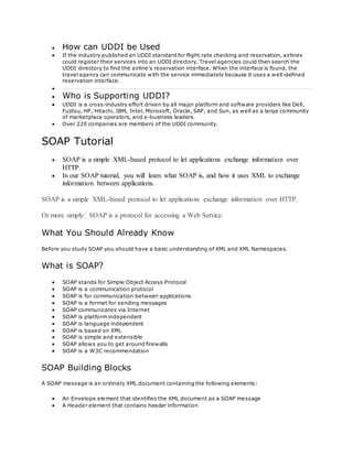  How can UDDI be Used
 If the industry published an UDDI standard for flight rate checking and reservation, airlines
could register their services into an UDDI directory. Travel agencies could then search the
UDDI directory to find the airline's reservation interface. When the interface is found, the
travel agency can communicate with the service immediately because it uses a well-defined
reservation interface.

 Who is Supporting UDDI?
 UDDI is a cross-industry effort driven by all major platform and software providers like Dell,
Fujitsu, HP, Hitachi, IBM, Intel, Microsoft, Oracle, SAP, and Sun, as well as a large community
of marketplace operators, and e-business leaders.
 Over 220 companies are members of the UDDI community.
SOAP Tutorial
 SOAP is a simple XML-based protocol to let applications exchange information over
HTTP.
 In our SOAP tutorial, you will learn what SOAP is, and how it uses XML to exchange
information between applications.
SOAP is a simple XML-based protocol to let applications exchange information over HTTP.
Or more simply: SOAP is a protocol for accessing a Web Service.
What You Should Already Know
Before you study SOAP you should have a basic understanding of XML and XML Namespaces.
What is SOAP?
 SOAP stands for Simple Object Access Protocol
 SOAP is a communication protocol
 SOAP is for communication between applications
 SOAP is a format for sending messages
 SOAP communicates via Internet
 SOAP is platform independent
 SOAP is language independent
 SOAP is based on XML
 SOAP is simple and extensible
 SOAP allows you to get around firewalls
 SOAP is a W3C recommendation
SOAP Building Blocks
A SOAP message is an ordinary XML document containing the following elements:
 An Envelope element that identifies the XML document as a SOAP message
 A Header element that contains header information
 
