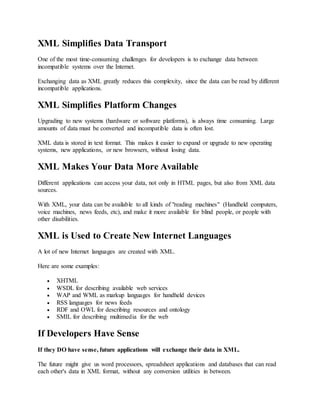 XML Simplifies Data Transport
One of the most time-consuming challenges for developers is to exchange data between
incompatible systems over the Internet.
Exchanging data as XML greatly reduces this complexity, since the data can be read by different
incompatible applications.
XML Simplifies Platform Changes
Upgrading to new systems (hardware or software platforms), is always time consuming. Large
amounts of data must be converted and incompatible data is often lost.
XML data is stored in text format. This makes it easier to expand or upgrade to new operating
systems, new applications, or new browsers, without losing data.
XML Makes Your Data More Available
Different applications can access your data, not only in HTML pages, but also from XML data
sources.
With XML, your data can be available to all kinds of "reading machines" (Handheld computers,
voice machines, news feeds, etc), and make it more available for blind people, or people with
other disabilities.
XML is Used to Create New Internet Languages
A lot of new Internet languages are created with XML.
Here are some examples:
 XHTML
 WSDL for describing available web services
 WAP and WML as markup languages for handheld devices
 RSS languages for news feeds
 RDF and OWL for describing resources and ontology
 SMIL for describing multimedia for the web
If Developers Have Sense
If they DO have sense, future applications will exchange their data in XML.
The future might give us word processors, spreadsheet applications and databases that can read
each other's data in XML format, without any conversion utilities in between.
 