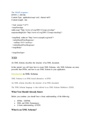 The SOAP response:
HTTP/1.1 200 OK
Content-Type: application/soap+xml; charset=utf-8
Content-Length: nnn
<?xml version="1.0"?>
<soap:Envelope
xmlns:soap="http://www.w3.org/2001/12/soap-envelope"
soap:encodingStyle="http://www.w3.org/2001/12/soap-encoding">
<soap:Body xmlns:m="http://www.example.org/stock">
<m:GetStockPriceResponse>
<m:Price>34.5</m:Price>
</m:GetStockPriceResponse>
</soap:Body>
</soap:Envelope>
XSD
An XML Schema describes the structure of an XML document.
In this tutorial you will learn how to create XML Schemas, why XML Schemas are more
powerful than DTDs, and how to use XML Schema in your application.
Introduction to XML Schema
XML Schema is an XML-based alternative to DTD.
An XML schema describes the structure of an XML document.
The XML Schema language is also referred to as XML Schema Definition (XSD).
What You Should Already Know
Before you continue you should have a basic understanding of the following:
 HTML / XHTML
 XML and XML Namespaces
 A basic understanding of DTD
What is an XML Schema?
 