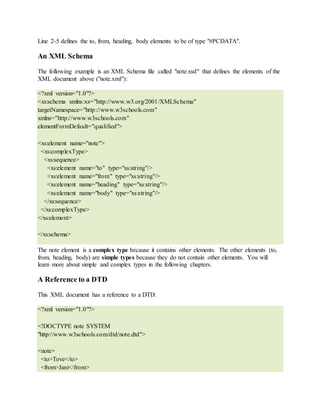 Line 2-5 defines the to, from, heading, body elements to be of type "#PCDATA".
An XML Schema
The following example is an XML Schema file called "note.xsd" that defines the elements of the
XML document above ("note.xml"):
<?xml version="1.0"?>
<xs:schema xmlns:xs="http://www.w3.org/2001/XMLSchema"
targetNamespace="http://www.w3schools.com"
xmlns="http://www.w3schools.com"
elementFormDefault="qualified">
<xs:element name="note">
<xs:complexType>
<xs:sequence>
<xs:element name="to" type="xs:string"/>
<xs:element name="from" type="xs:string"/>
<xs:element name="heading" type="xs:string"/>
<xs:element name="body" type="xs:string"/>
</xs:sequence>
</xs:complexType>
</xs:element>
</xs:schema>
The note element is a complex type because it contains other elements. The other elements (to,
from, heading, body) are simple types because they do not contain other elements. You will
learn more about simple and complex types in the following chapters.
A Reference to a DTD
This XML document has a reference to a DTD:
<?xml version="1.0"?>
<!DOCTYPE note SYSTEM
"http://www.w3schools.com/dtd/note.dtd">
<note>
<to>Tove</to>
<from>Jani</from>
 