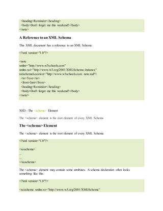 <heading>Reminder</heading>
<body>Don't forget me this weekend!</body>
</note>
A Reference to an XML Schema
This XML document has a reference to an XML Schema:
<?xml version="1.0"?>
<note
xmlns="http://www.w3schools.com"
xmlns:xsi="http://www.w3.org/2001/XMLSchema-instance"
xsi:schemaLocation="http://www.w3schools.com note.xsd">
<to>Tove</to>
<from>Jani</from>
<heading>Reminder</heading>
<body>Don't forget me this weekend!</body>
</note>
XSD - The <schema> Element
The <schema> element is the root element of every XML Schema.
The <schema> Element
The <schema> element is the root element of every XML Schema:
<?xml version="1.0"?>
<xs:schema>
...
...
</xs:schema>
The <schema> element may contain some attributes. A schema declaration often looks
something like this:
<?xml version="1.0"?>
<xs:schema xmlns:xs="http://www.w3.org/2001/XMLSchema"
 