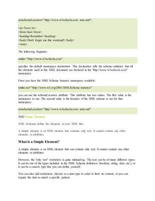 xsi:schemaLocation="http://www.w3schools.com note.xsd">
<to>Tove</to>
<from>Jani</from>
<heading>Reminder</heading>
<body>Don't forget me this weekend!</body>
</note>
The following fragment:
xmlns="http://www.w3schools.com"
specifies the default namespace declaration. This declaration tells the schema-validator that all
the elements used in this XML document are declared in the "http://www.w3schools.com"
namespace.
Once you have the XML Schema Instance namespace available:
xmlns:xsi="http://www.w3.org/2001/XMLSchema-instance"
you can use the schemaLocation attribute. This attribute has two values. The first value is the
namespace to use. The second value is the location of the XML schema to use for that
namespace:
xsi:schemaLocation="http://www.w3schools.com note.xsd"
XSD Simple Elements
XML Schemas define the elements of your XML files.
A simple element is an XML element that contains only text. It cannot contain any other
elements or attributes.
What is a Simple Element?
A simple element is an XML element that can contain only text. It cannot contain any other
elements or attributes.
However, the "only text" restriction is quite misleading. The text can be of many different types.
It can be one of the types included in the XML Schema definition (boolean, string, date, etc.), or
it can be a custom type that you can define yourself.
You can also add restrictions (facets) to a data type in order to limit its content, or you can
require the data to match a specific pattern.
 