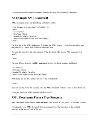 XML documentsformatree structure that starts at "the root" and branchesto "the leaves".
An Example XML Document
XML documents use a self-describing and simple syntax:
<?xml version="1.0" encoding="ISO-8859-1"?>
<note>
<to>Tove</to>
<from>Jani</from>
<heading>Reminder</heading>
<body>Don't forget me this weekend!</body>
</note>
The first line is the XML declaration. It defines the XML version (1.0) and the encoding used
(ISO-8859-1 = Latin-1/West European character set).
The next line describes the root element of the document (like saying: "this document is a
note"):
<note>
The next 4 lines describe 4 child elements of the root (to, from, heading, and body):
<to>Tove</to>
<from>Jani</from>
<heading>Reminder</heading>
<body>Don't forget me this weekend!</body>
And finally the last line defines the end of the root element:
</note>
You can assume, from this example, that the XML document contains a note to Tove from Jani.
Don't you agree that XML is pretty self-descriptive?
XML Documents Form a Tree Structure
XML documents must contain a root element. This element is "the parent" of all other elements.
The elements in an XML document form a document tree. The tree starts at the root and
branches to the lowest level of the tree.
 
