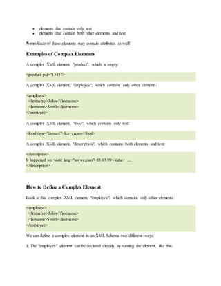  elements that contain only text
 elements that contain both other elements and text
Note: Each of these elements may contain attributes as well!
Examples of Complex Elements
A complex XML element, "product", which is empty:
<product pid="1345"/>
A complex XML element, "employee", which contains only other elements:
<employee>
<firstname>John</firstname>
<lastname>Smith</lastname>
</employee>
A complex XML element, "food", which contains only text:
<food type="dessert">Ice cream</food>
A complex XML element, "description", which contains both elements and text:
<description>
It happened on <date lang="norwegian">03.03.99</date> ....
</description>
How to Define a Complex Element
Look at this complex XML element, "employee", which contains only other elements:
<employee>
<firstname>John</firstname>
<lastname>Smith</lastname>
</employee>
We can define a complex element in an XML Schema two different ways:
1. The "employee" element can be declared directly by naming the element, like this:
 