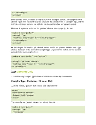 </xs:complexType>
</xs:element>
In the example above, we define a complex type with a complex content. The complexContent
element signals that we intend to restrict or extend the content model of a complex type, and the
restriction of integer declares one attribute but does not introduce any element content.
However, it is possible to declare the "product" element more compactly, like this:
<xs:element name="product">
<xs:complexType>
<xs:attribute name="prodid" type="xs:positiveInteger"/>
</xs:complexType>
</xs:element>
Or you can give the complexType element a name, and let the "product" element have a type
attribute that refers to the name of the complexType (if you use this method, several elements
can refer to the same complex type):
<xs:element name="product" type="prodtype"/>
<xs:complexType name="prodtype">
<xs:attribute name="prodid" type="xs:positiveInteger"/>
</xs:complexType>
XSD ElementsOnly
An "elements-only" complex type contains an element that contains only other elements.
Complex Types Containing Elements Only
An XML element, "person", that contains only other elements:
<person>
<firstname>John</firstname>
<lastname>Smith</lastname>
</person>
You can define the "person" element in a schema, like this:
<xs:element name="person">
<xs:complexType>
<xs:sequence>
 