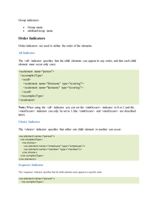 Group indicators:
 Group name
 attributeGroup name
Order Indicators
Order indicators are used to define the order of the elements.
All Indicator
The <all> indicator specifies that the child elements can appear in any order, and that each child
element must occur only once:
<xs:element name="person">
<xs:complexType>
<xs:all>
<xs:element name="firstname" type="xs:string"/>
<xs:element name="lastname" type="xs:string"/>
</xs:all>
</xs:complexType>
</xs:element>
Note: When using the <all> indicator you can set the <minOccurs> indicator to 0 or 1 and the
<maxOccurs> indicator can only be set to 1 (the <minOccurs> and <maxOccurs> are described
later).
Choice Indicator
The <choice> indicator specifies that either one child element or another can occur:
<xs:element name="person">
<xs:complexType>
<xs:choice>
<xs:element name="employee" type="employee"/>
<xs:element name="member" type="member"/>
</xs:choice>
</xs:complexType>
</xs:element>
Sequence Indicator
The <sequence> indicator specifies that the child elements must appear in a specific order:
<xs:element name="person">
<xs:complexType>
 