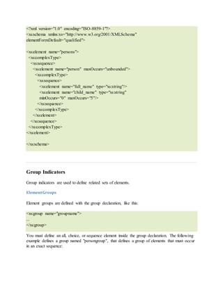 <?xml version="1.0" encoding="ISO-8859-1"?>
<xs:schema xmlns:xs="http://www.w3.org/2001/XMLSchema"
elementFormDefault="qualified">
<xs:element name="persons">
<xs:complexType>
<xs:sequence>
<xs:element name="person" maxOccurs="unbounded">
<xs:complexType>
<xs:sequence>
<xs:element name="full_name" type="xs:string"/>
<xs:element name="child_name" type="xs:string"
minOccurs="0" maxOccurs="5"/>
</xs:sequence>
</xs:complexType>
</xs:element>
</xs:sequence>
</xs:complexType>
</xs:element>
</xs:schema>
Group Indicators
Group indicators are used to define related sets of elements.
ElementGroups
Element groups are defined with the group declaration, like this:
<xs:group name="groupname">
...
</xs:group>
You must define an all, choice, or sequence element inside the group declaration. The following
example defines a group named "persongroup", that defines a group of elements that must occur
in an exact sequence:
 