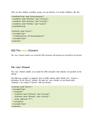 After you have defined an attribute group, you can reference it in another definition, like this:
<xs:attributeGroup name="personattrgroup">
<xs:attribute name="firstname" type="xs:string"/>
<xs:attribute name="lastname" type="xs:string"/>
<xs:attribute name="birthday" type="xs:date"/>
</xs:attributeGroup>
<xs:element name="person">
<xs:complexType>
<xs:attributeGroup ref="personattrgroup"/>
</xs:complexType>
</xs:element>
XSD The <any> Element
The <any> element enables us to extend the XML document with elements not specified by the schema!
The <any> Element
The <any> element enables us to extend the XML document with elements not specified by the
schema.
The following example is a fragment from an XML schema called "family.xsd". It shows a
declaration for the "person" element. By using the <any> element we can extend (after
<lastname>) the content of "person" with any element:
<xs:element name="person">
<xs:complexType>
<xs:sequence>
<xs:element name="firstname" type="xs:string"/>
<xs:element name="lastname" type="xs:string"/>
<xs:any minOccurs="0"/>
</xs:sequence>
</xs:complexType>
</xs:element>
 