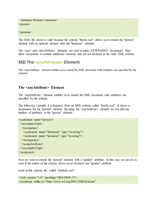 <lastname>Refsnes</lastname>
</person>
</persons>
The XML file above is valid because the schema "family.xsd" allows us to extend the "person"
element with an optional element after the "lastname" element.
The <any> and <anyAttribute> elements are used to make EXTENSIBLE documents! They
allow documents to contain additional elements that are not declared in the main XML schema.
XSD The <anyAttribute> Element
The <anyAttribute> element enables us to extend the XML document with attributes not specified by the
schema!
The <anyAttribute> Element
The <anyAttribute> element enables us to extend the XML document with attributes not
specified by the schema.
The following example is a fragment from an XML schema called "family.xsd". It shows a
declaration for the "person" element. By using the <anyAttribute> element we can add any
number of attributes to the "person" element:
<xs:element name="person">
<xs:complexType>
<xs:sequence>
<xs:element name="firstname" type="xs:string"/>
<xs:element name="lastname" type="xs:string"/>
</xs:sequence>
<xs:anyAttribute/>
</xs:complexType>
</xs:element>
Now we want to extend the "person" element with a "gender" attribute. In this case we can do so,
even if the author of the schema above never declared any "gender" attribute.
Look at this schema file, called "attribute.xsd":
<?xml version="1.0" encoding="ISO-8859-1"?>
<xs:schema xmlns:xs="http://www.w3.org/2001/XMLSchema"
 