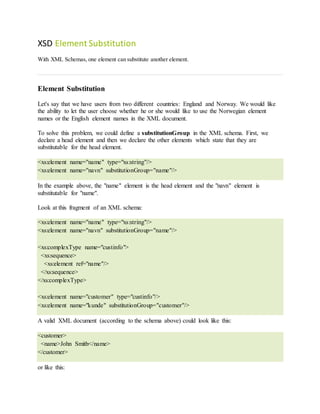 XSD Element Substitution
With XML Schemas, one element can substitute another element.
Element Substitution
Let's say that we have users from two different countries: England and Norway. We would like
the ability to let the user choose whether he or she would like to use the Norwegian element
names or the English element names in the XML document.
To solve this problem, we could define a substitutionGroup in the XML schema. First, we
declare a head element and then we declare the other elements which state that they are
substitutable for the head element.
<xs:element name="name" type="xs:string"/>
<xs:element name="navn" substitutionGroup="name"/>
In the example above, the "name" element is the head element and the "navn" element is
substitutable for "name".
Look at this fragment of an XML schema:
<xs:element name="name" type="xs:string"/>
<xs:element name="navn" substitutionGroup="name"/>
<xs:complexType name="custinfo">
<xs:sequence>
<xs:element ref="name"/>
</xs:sequence>
</xs:complexType>
<xs:element name="customer" type="custinfo"/>
<xs:element name="kunde" substitutionGroup="customer"/>
A valid XML document (according to the schema above) could look like this:
<customer>
<name>John Smith</name>
</customer>
or like this:
 