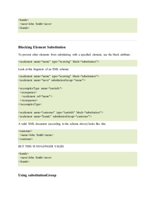 <kunde>
<navn>John Smith</navn>
</kunde>
Blocking Element Substitution
To prevent other elements from substituting with a specified element, use the block attribute:
<xs:element name="name" type="xs:string" block="substitution"/>
Look at this fragment of an XML schema:
<xs:element name="name" type="xs:string" block="substitution"/>
<xs:element name="navn" substitutionGroup="name"/>
<xs:complexType name="custinfo">
<xs:sequence>
<xs:element ref="name"/>
</xs:sequence>
</xs:complexType>
<xs:element name="customer" type="custinfo" block="substitution"/>
<xs:element name="kunde" substitutionGroup="customer"/>
A valid XML document (according to the schema above) looks like this:
<customer>
<name>John Smith</name>
</customer>
BUT THIS IS NO LONGER VALID:
<kunde>
<navn>John Smith</navn>
</kunde>
Using substitutionGroup
 
