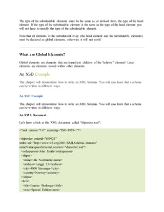 The type of the substitutable elements must be the same as, or derived from, the type of the head
element. If the type of the substitutable element is the same as the type of the head element you
will not have to specify the type of the substitutable element.
Note that all elements in the substitutionGroup (the head element and the substitutable elements)
must be declared as global elements, otherwise it will not work!
What are Global Elements?
Global elements are elements that are immediate children of the "schema" element! Local
elements are elements nested within other elements.
An XSD Example
This chapter will demonstrate how to write an XML Schema. You will also learn that a schema
can be written in different ways.
An XSD Example
This chapter will demonstrate how to write an XML Schema. You will also learn that a schema
can be written in different ways.
An XML Document
Let's have a look at this XML document called "shiporder.xml":
<?xml version="1.0" encoding="ISO-8859-1"?>
<shiporder orderid="889923"
xmlns:xsi="http://www.w3.org/2001/XMLSchema-instance"
xsi:noNamespaceSchemaLocation="shiporder.xsd">
<orderperson>John Smith</orderperson>
<shipto>
<name>Ola Nordmann</name>
<address>Langgt 23</address>
<city>4000 Stavanger</city>
<country>Norway</country>
</shipto>
<item>
<title>Empire Burlesque</title>
<note>Special Edition</note>
 