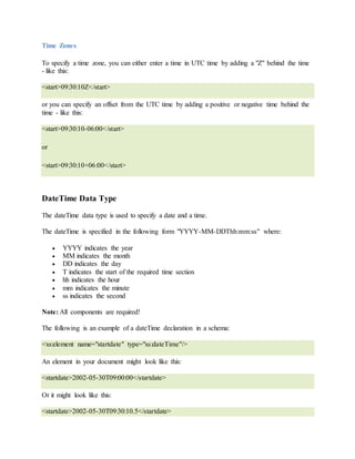 Time Zones
To specify a time zone, you can either enter a time in UTC time by adding a "Z" behind the time
- like this:
<start>09:30:10Z</start>
or you can specify an offset from the UTC time by adding a positive or negative time behind the
time - like this:
<start>09:30:10-06:00</start>
or
<start>09:30:10+06:00</start>
DateTime Data Type
The dateTime data type is used to specify a date and a time.
The dateTime is specified in the following form "YYYY-MM-DDThh:mm:ss" where:
 YYYY indicates the year
 MM indicates the month
 DD indicates the day
 T indicates the start of the required time section
 hh indicates the hour
 mm indicates the minute
 ss indicates the second
Note: All components are required!
The following is an example of a dateTime declaration in a schema:
<xs:element name="startdate" type="xs:dateTime"/>
An element in your document might look like this:
<startdate>2002-05-30T09:00:00</startdate>
Or it might look like this:
<startdate>2002-05-30T09:30:10.5</startdate>
 