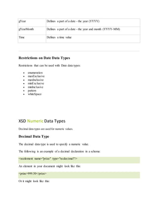 gYear Defines a part of a date - the year (YYYY)
gYearMonth Defines a part of a date - the year and month (YYYY-MM)
Time Defines a time value
Restrictions on Date Data Types
Restrictions that can be used with Date data types:
 enumeration
 maxExclusive
 maxInclusive
 minExclusive
 minInclusive
 pattern
 whiteSpace
XSD Numeric Data Types
Decimal data types are used for numeric values.
Decimal Data Type
The decimal data type is used to specify a numeric value.
The following is an example of a decimal declaration in a schema:
<xs:element name="prize" type="xs:decimal"/>
An element in your document might look like this:
<prize>999.50</prize>
Or it might look like this:
 