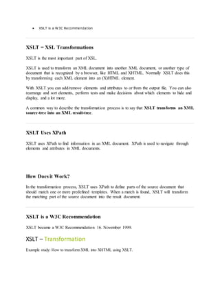  XSLT is a W3C Recommendation
XSLT = XSL Transformations
XSLT is the most important part of XSL.
XSLT is used to transform an XML document into another XML document, or another type of
document that is recognized by a browser, like HTML and XHTML. Normally XSLT does this
by transforming each XML element into an (X)HTML element.
With XSLT you can add/remove elements and attributes to or from the output file. You can also
rearrange and sort elements, perform tests and make decisions about which elements to hide and
display, and a lot more.
A common way to describe the transformation process is to say that XSLT transforms an XML
source-tree into an XML result-tree.
XSLT Uses XPath
XSLT uses XPath to find information in an XML document. XPath is used to navigate through
elements and attributes in XML documents.
How Does it Work?
In the transformation process, XSLT uses XPath to define parts of the source document that
should match one or more predefined templates. When a match is found, XSLT will transform
the matching part of the source document into the result document.
XSLT is a W3C Recommendation
XSLT became a W3C Recommendation 16. November 1999.
XSLT – Transformation
Example study: How to transform XML into XHTML using XSLT.
 