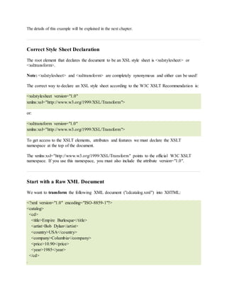 The details of this example will be explained in the next chapter.
Correct Style Sheet Declaration
The root element that declares the document to be an XSL style sheet is <xsl:stylesheet> or
<xsl:transform>.
Note: <xsl:stylesheet> and <xsl:transform> are completely synonymous and either can be used!
The correct way to declare an XSL style sheet according to the W3C XSLT Recommendation is:
<xsl:stylesheet version="1.0"
xmlns:xsl="http://www.w3.org/1999/XSL/Transform">
or:
<xsl:transform version="1.0"
xmlns:xsl="http://www.w3.org/1999/XSL/Transform">
To get access to the XSLT elements, attributes and features we must declare the XSLT
namespace at the top of the document.
The xmlns:xsl="http://www.w3.org/1999/XSL/Transform" points to the official W3C XSLT
namespace. If you use this namespace, you must also include the attribute version="1.0".
Start with a Raw XML Document
We want to transform the following XML document ("cdcatalog.xml") into XHTML:
<?xml version="1.0" encoding="ISO-8859-1"?>
<catalog>
<cd>
<title>Empire Burlesque</title>
<artist>Bob Dylan</artist>
<country>USA</country>
<company>Columbia</company>
<price>10.90</price>
<year>1985</year>
</cd>
.
 