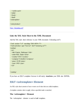 </xsl:for-each>
</table>
</body>
</html>
</xsl:template>
</xsl:stylesheet>
View "cdcatalog.xsl"
Link the XSL Style Sheet to the XML Document
Add the XSL style sheet reference to your XML document ("cdcatalog.xml"):
<?xml version="1.0" encoding="ISO-8859-1"?>
<?xml-stylesheet type="text/xsl" href="cdcatalog.xsl"?>
<catalog>
<cd>
<title>Empire Burlesque</title>
<artist>Bob Dylan</artist>
<country>USA</country>
<company>Columbia</company>
<price>10.90</price>
<year>1985</year>
</cd>
.
.
</catalog>
If you have an XSLT compliant browser it will nicely transform your XML into XHTML.
XSLT <xsl:template> Element
An XSL style sheet consists of one or more set of rules that are called templates.
A template contains rules to apply when a specified node is matched.
The <xsl:template> Element
The <xsl:template> element is used to build templates.
 