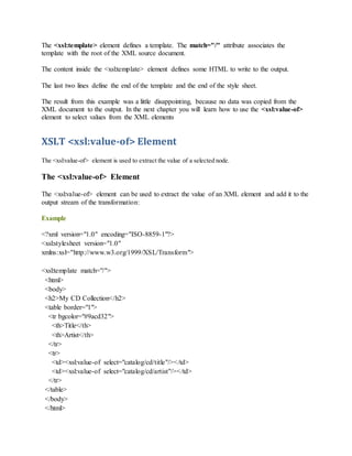 The <xsl:template> element defines a template. The match="/" attribute associates the
template with the root of the XML source document.
The content inside the <xsl:template> element defines some HTML to write to the output.
The last two lines define the end of the template and the end of the style sheet.
The result from this example was a little disappointing, because no data was copied from the
XML document to the output. In the next chapter you will learn how to use the <xsl:value-of>
element to select values from the XML elements
XSLT <xsl:value-of> Element
The <xsl:value-of> element is used to extract the value of a selected node.
The <xsl:value-of> Element
The <xsl:value-of> element can be used to extract the value of an XML element and add it to the
output stream of the transformation:
Example
<?xml version="1.0" encoding="ISO-8859-1"?>
<xsl:stylesheet version="1.0"
xmlns:xsl="http://www.w3.org/1999/XSL/Transform">
<xsl:template match="/">
<html>
<body>
<h2>My CD Collection</h2>
<table border="1">
<tr bgcolor="#9acd32">
<th>Title</th>
<th>Artist</th>
</tr>
<tr>
<td><xsl:value-of select="catalog/cd/title"/></td>
<td><xsl:value-of select="catalog/cd/artist"/></td>
</tr>
</table>
</body>
</html>
 