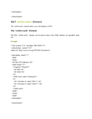</xsl:template>
</xsl:stylesheet>
XSLT <xsl:for-each> Element
The <xsl:for-each> element allows you to do looping in XSLT.
The <xsl:for-each> Element
The XSL <xsl:for-each> element can be used to select every XML element of a specified node-
set:
Example
<?xml version="1.0" encoding="ISO-8859-1"?>
<xsl:stylesheet version="1.0"
xmlns:xsl="http://www.w3.org/1999/XSL/Transform">
<xsl:template match="/">
<html>
<body>
<h2>My CD Collection</h2>
<table border="1">
<tr bgcolor="#9acd32">
<th>Title</th>
<th>Artist</th>
</tr>
<xsl:for-each select="catalog/cd">
<tr>
<td><xsl:value-of select="title"/></td>
<td><xsl:value-of select="artist"/></td>
</tr>
</xsl:for-each>
</table>
</body>
</html>
</xsl:template>
</xsl:stylesheet>
 