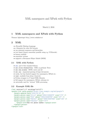 XML namespaces and XPath with Python
March 2, 2016
1 XML namespaces and XPath with Python
Thomas Aglassinger http://www.roskakori.at
2 XML
• eXtensible Markup Language
• a blueprint for other ﬁle formats
• can represent sequences and hierarchies
• text based (binary somewhat possible using e.g. UUEncode)
• human readable
• somewhat verbose
• supports a Document Object Model (DOM)
2.1 XML with Python
• xml: part if the standard library
• xml.etree.ElementTree - XML as pythonic Trees
• xml.dom.mindom - DOM, warts and all
• xml.sax - sequential parsing of large documents
• works, but has limited support for namespaces, XPath etc.
• lxml: available from http://lxml.de/
• Python wrapper to C based XML libraries
• full support for namespaces, XPath, schemas etc
• universally used for “serious” XML processing
2.2 Example XML ﬁle
<?xml version="1.0" encoding="utf-8"?>
<people:list xmlns:people="https://www.example.org/xml/people">
<people:updated date="2016-02-16" />
<people:person name="Alice" phone="0650/12345678" size="172" />
<people:person name="Bob" phone="0654/23456789" size="167" />
<people:person name="B¨arbel" phone="0699/34567890" size="182" />
<people:person name="G¨unther" size="172">
<people:note>Ask for phone number.</people:note>
</people:person>
</people:list>
1
 