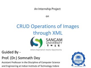 CRUD Operations of Images
through XML
Guided By -
Prof. (Dr.) Somnath Dey
Assistant Professor in the Discipline of Computer Science
and Engineering at Indian Institute of Technology Indore
An Internship Project
on
 