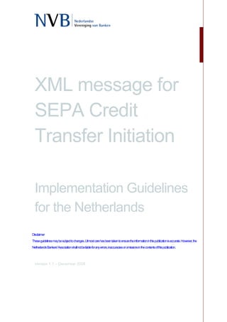 XML message for
  SEPA Credit
  Transfer Initiation

  Implementation Guidelines
  for the Netherlands
Disclaimer
These guidelines may be subject to changes. Utmost care has been taken to ensure the information in this publication is accurate. However, the
Netherlands Bankers' Association shall not be liable for any errors, inaccuracies or omissions in the contents of this publication.



  Version 1.1 – December 2008
 
