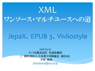 XML
ワンソース・マルチユースへの道
JepaX、EPUB 3、Vivliostyle
2016.07.05
イースト株式会社 代表取締役
(一般社団法人 日本電子出版協会 副会長)
下川 和男
shimokawa@est.co.jp
 