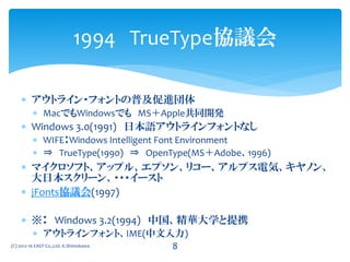  アウトライン・フォントの普及促進団体
 MacでもWindowsでも MS＋Apple共同開発
 Windows 3.0(1991) 日本語アウトラインフォントなし
 WIFE：Windows Intelligent Font Environment
 ⇒ TrueType(1990) ⇒ OpenType(MS＋Adobe、1996)
 マイクロソフト、アップル、エプソン、リコー、アルプス電気、キヤノン、
大日本スクリーン、・・・イースト
 jFonts協議会(1997)
 ※ Windows 3.2(1994) 中国、精華大学と提携
 アウトラインフォント、IME(中文入力)
1994 TrueType協議会
(C) 2012-16 EAST Co.,Ltd. K.Shimokawa 8
文字
 