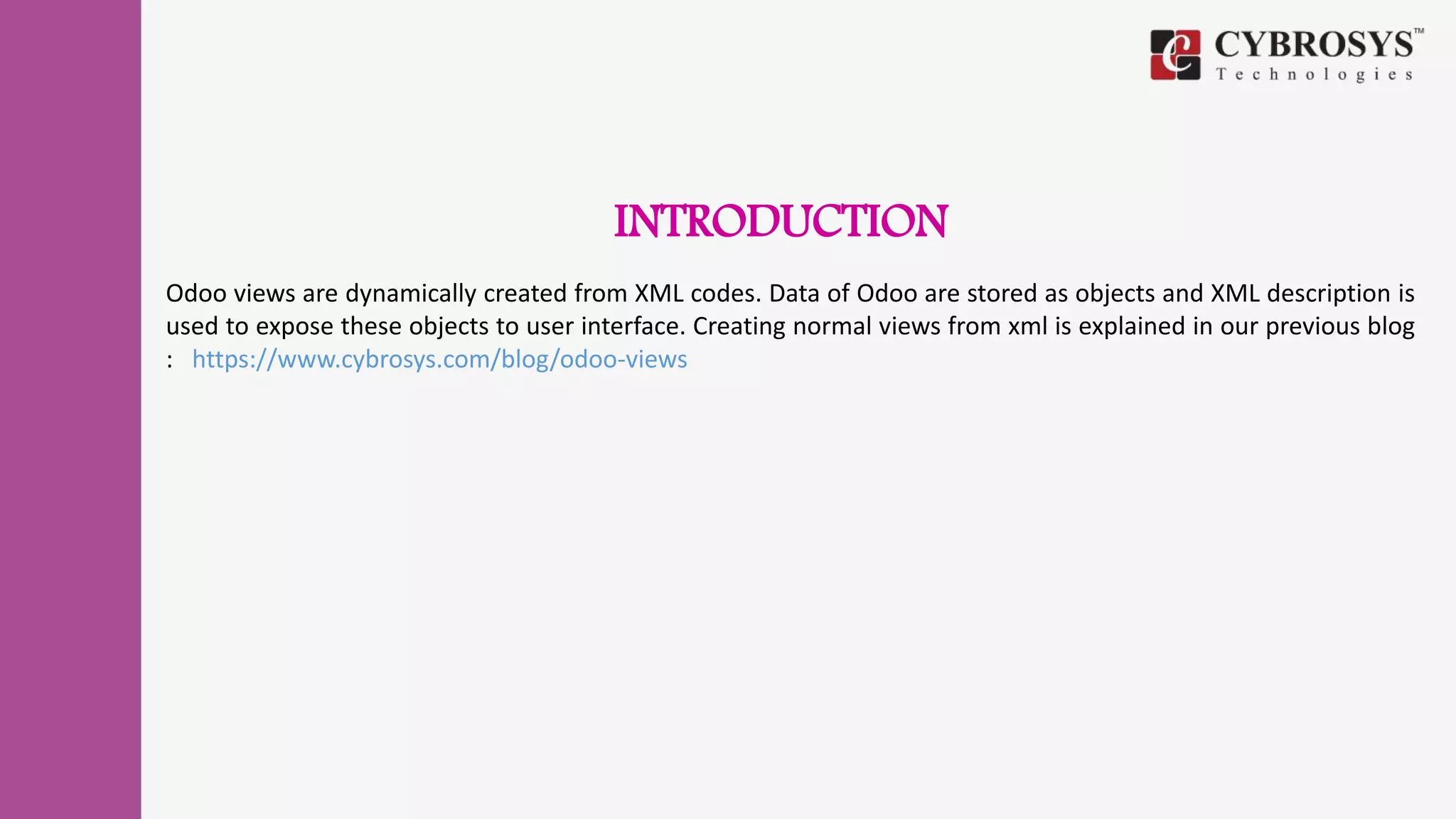 INTRODUCTION
Odoo views are dynamically created from XML codes. Data of Odoo are stored as objects and XML description is
used to expose these objects to user interface. Creating normal views from xml is explained in our previous blog
: https://www.cybrosys.com/blog/odoo-views
 