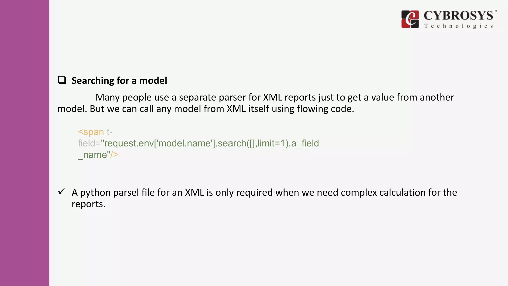  Searching for a model
Many people use a separate parser for XML reports just to get a value from another
model. But we can call any model from XML itself using flowing code.
 A python parsel file for an XML is only required when we need complex calculation for the
reports.
<span t-
field="request.env['model.name'].search([],limit=1).a_field
_name"/>
 