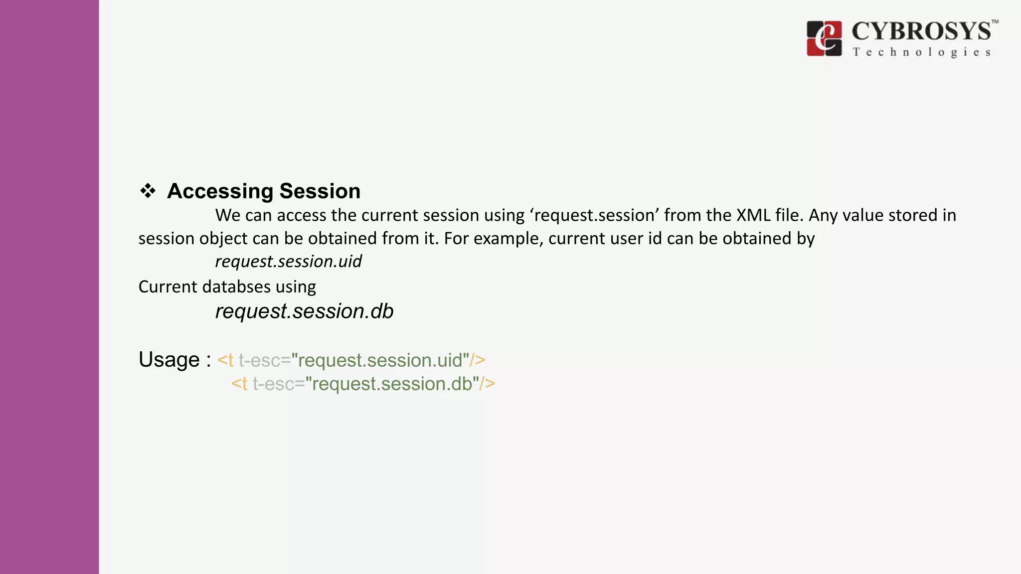  Accessing Session
We can access the current session using ‘request.session’ from the XML file. Any value stored in
session object can be obtained from it. For example, current user id can be obtained by
request.session.uid
Current databses using
request.session.db
Usage : <t t-esc="request.session.uid"/>
<t t-esc="request.session.db"/>
 