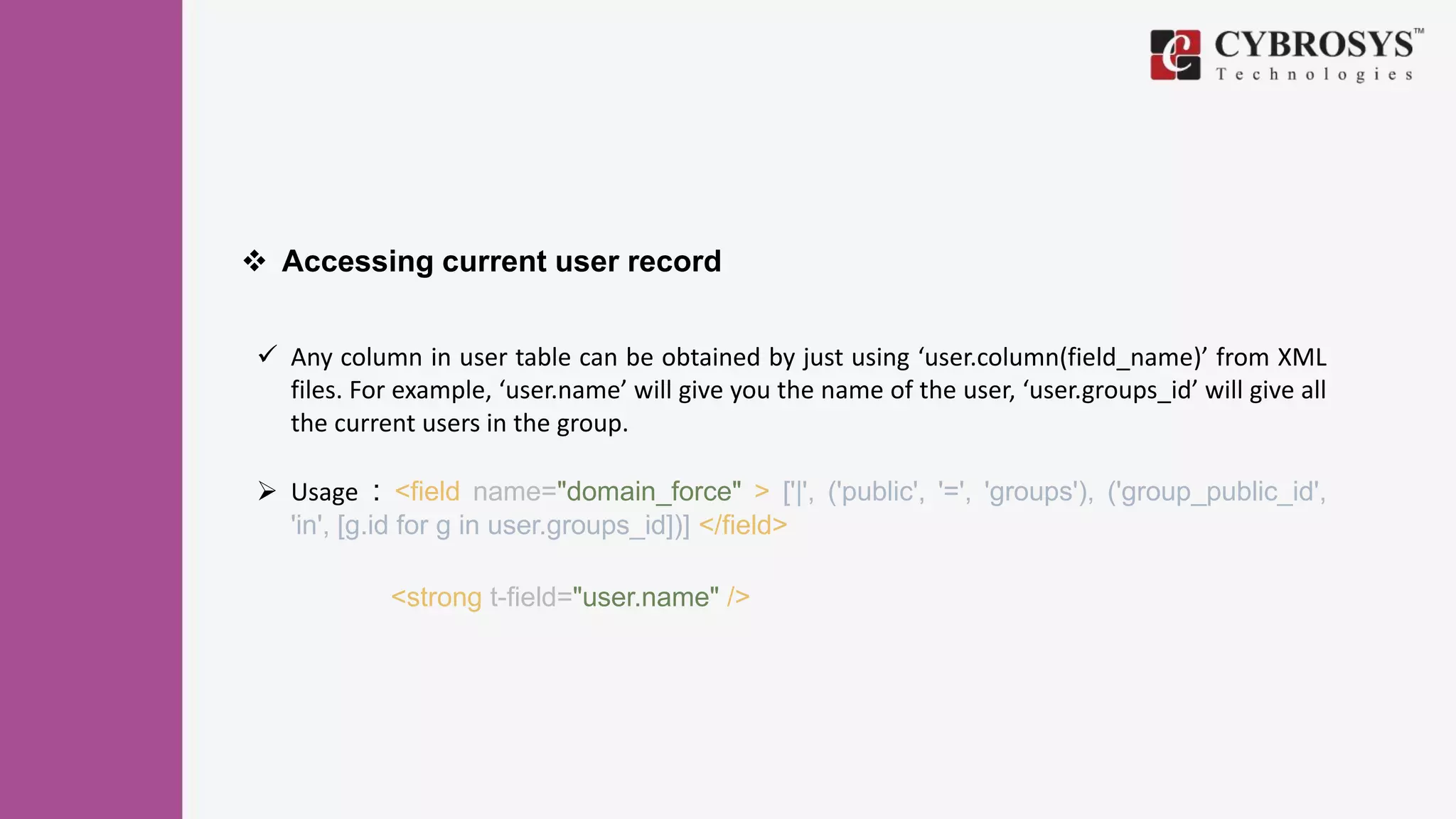  Accessing current user record
 Any column in user table can be obtained by just using ‘user.column(field_name)’ from XML
files. For example, ‘user.name’ will give you the name of the user, ‘user.groups_id’ will give all
the current users in the group.
 Usage : <field name="domain_force" > ['|', ('public', '=', 'groups'), ('group_public_id',
'in', [g.id for g in user.groups_id])] </field>
<strong t-field="user.name" />
 