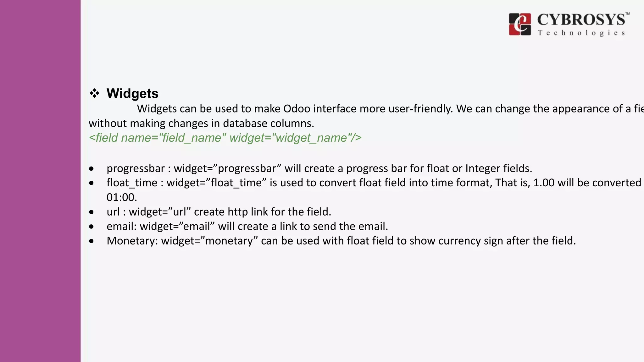  Widgets
Widgets can be used to make Odoo interface more user-friendly. We can change the appearance of a fie
without making changes in database columns.
<field name="field_name" widget="widget_name"/>
 progressbar : widget=”progressbar” will create a progress bar for float or Integer fields.
 float_time : widget=”float_time” is used to convert float field into time format, That is, 1.00 will be converted
01:00.
 url : widget=”url” create http link for the field.
 email: widget=”email” will create a link to send the email.
 Monetary: widget=”monetary” can be used with float field to show currency sign after the field.
 