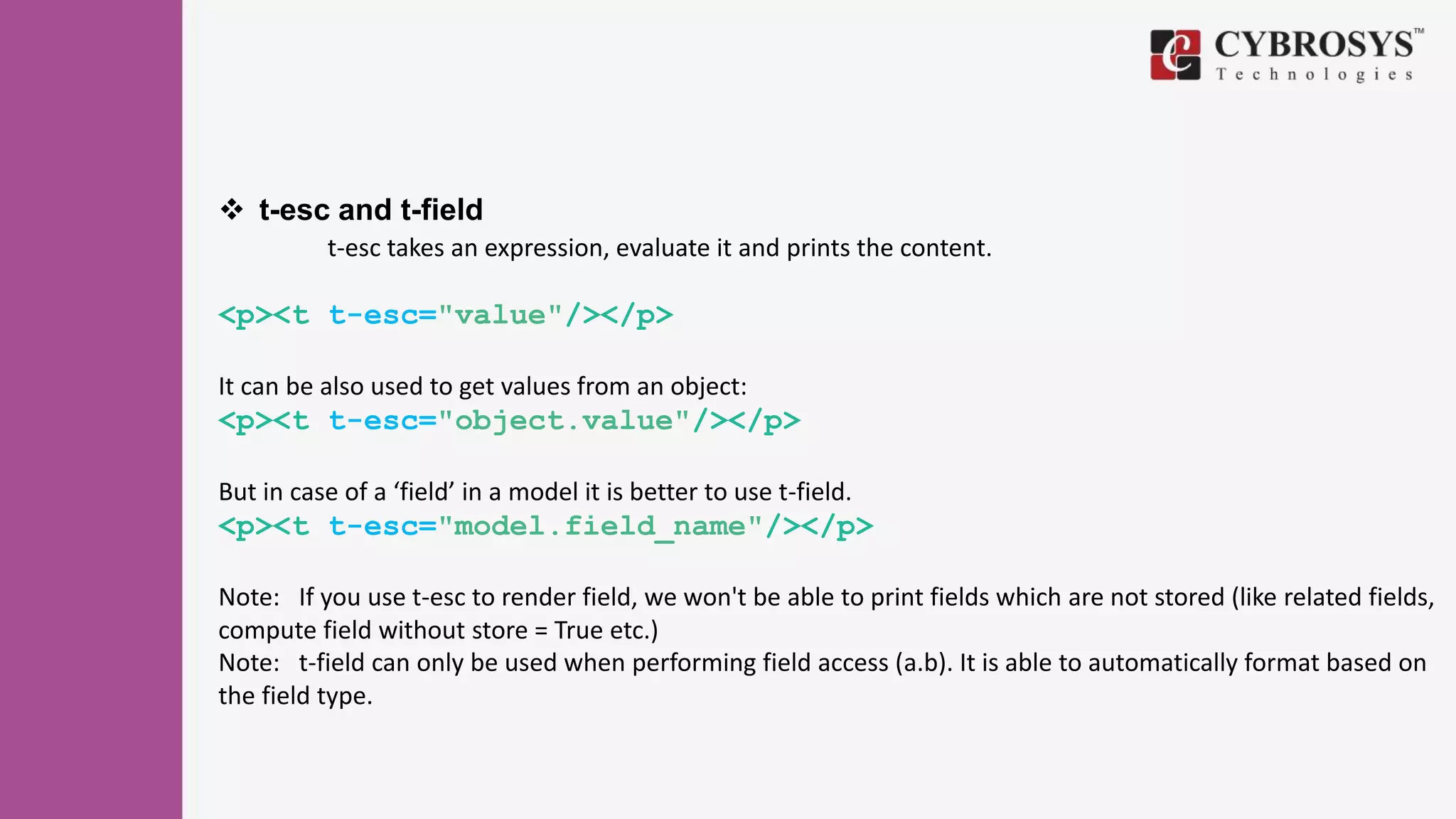 t-esc and t-field
t-esc takes an expression, evaluate it and prints the content.
<p><t t-esc="value"/></p>
It can be also used to get values from an object:
<p><t t-esc="object.value"/></p>
But in case of a ‘field’ in a model it is better to use t-field.
<p><t t-esc="model.field_name"/></p>
Note: If you use t-esc to render field, we won't be able to print fields which are not stored (like related fields,
compute field without store = True etc.)
Note: t-field can only be used when performing field access (a.b). It is able to automatically format based on
the field type.
 