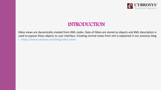 INTRODUCTION
Odoo views are dynamically created from XML codes. Data of Odoo are stored as objects and XML description is
used to expose these objects to user interface. Creating normal views from xml is explained in our previous blog
: https://www.cybrosys.com/blog/odoo-views
 