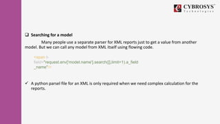  Searching for a model
Many people use a separate parser for XML reports just to get a value from another
model. But we can call any model from XML itself using flowing code.
 A python parsel file for an XML is only required when we need complex calculation for the
reports.
<span t-
field="request.env['model.name'].search([],limit=1).a_field
_name"/>
 