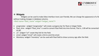  Widgets
Widgets can be used to make Odoo interface more user-friendly. We can change the appearance of a fie
without making changes in database columns.
<field name="field_name" widget="widget_name"/>
 progressbar : widget=”progressbar” will create a progress bar for float or Integer fields.
 float_time : widget=”float_time” is used to convert float field into time format, That is, 1.00 will be converted
01:00.
 url : widget=”url” create http link for the field.
 email: widget=”email” will create a link to send the email.
 Monetary: widget=”monetary” can be used with float field to show currency sign after the field.
 
