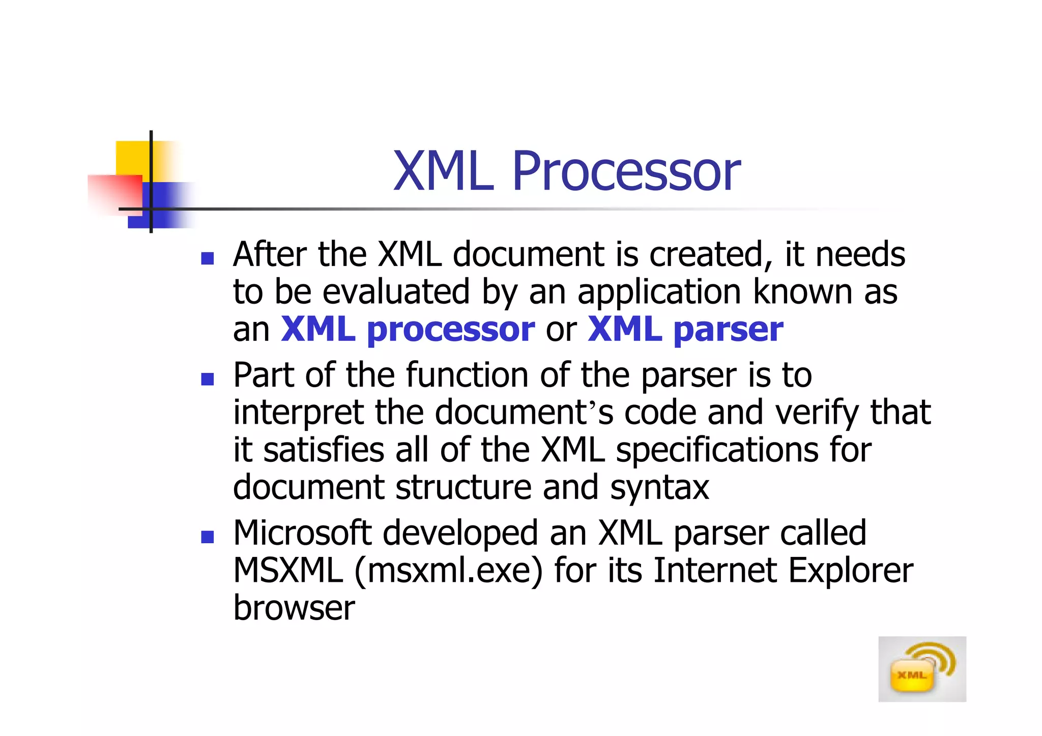 XML Processor
After the XML document is created, it needs
to be evaluated by an application known as
an XML processor or XML parser
Part of the function of the parser is to
interpret the document’s code and verify that
it satisfies all of the XML specifications for
document structure and syntax
Microsoft developed an XML parser called
MSXML (msxml.exe) for its Internet Explorer
browser
 