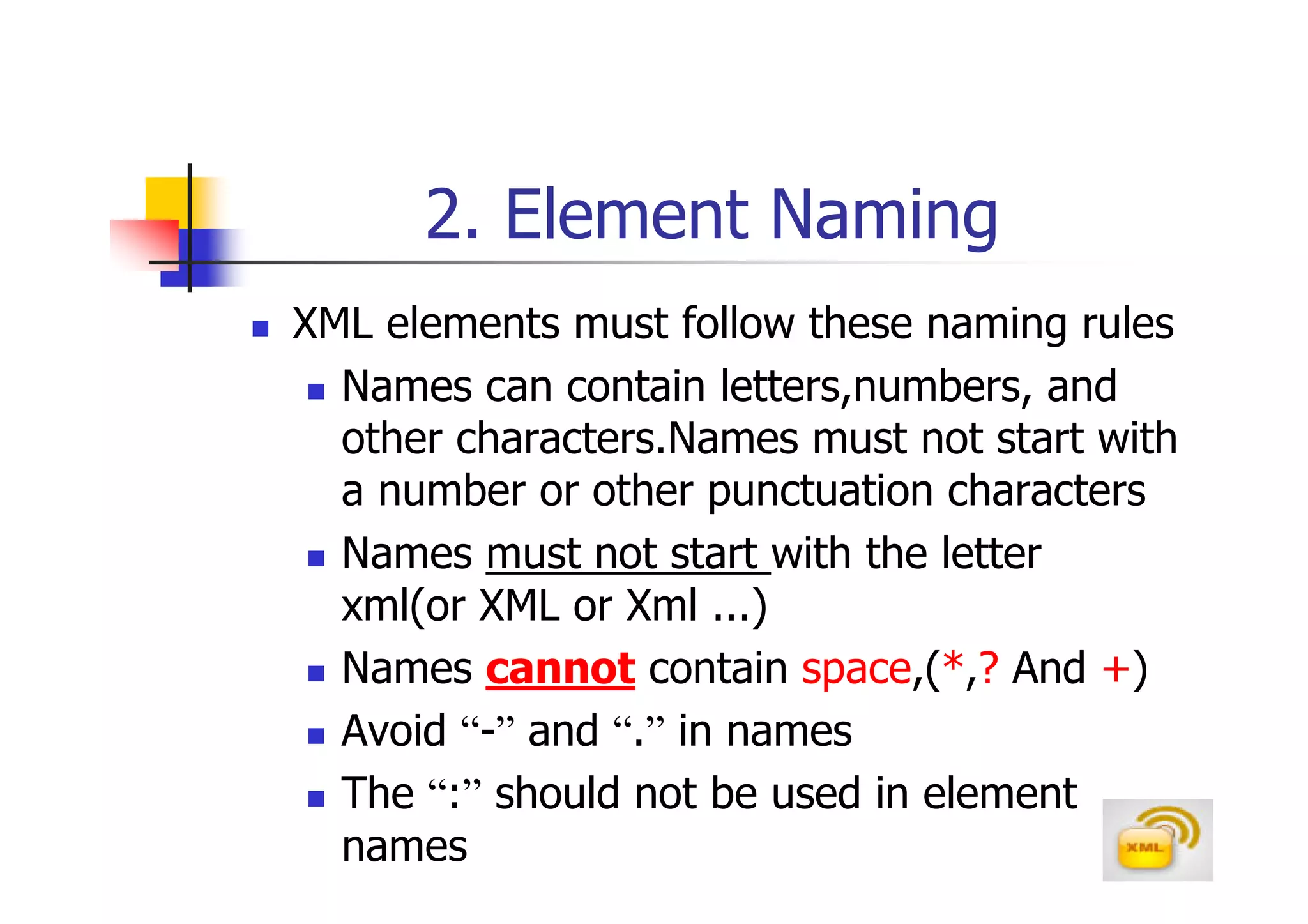 2. Element Naming
XML elements must follow these naming rules
  Names can contain letters,numbers, and
  other characters.Names must not start with
  a number or other punctuation characters
  Names must not start with the letter
  xml(or XML or Xml ...)
  Names cannot contain space,(*,? And +)
  Avoid “-” and “.” in names
  The “:” should not be used in element
  names
 