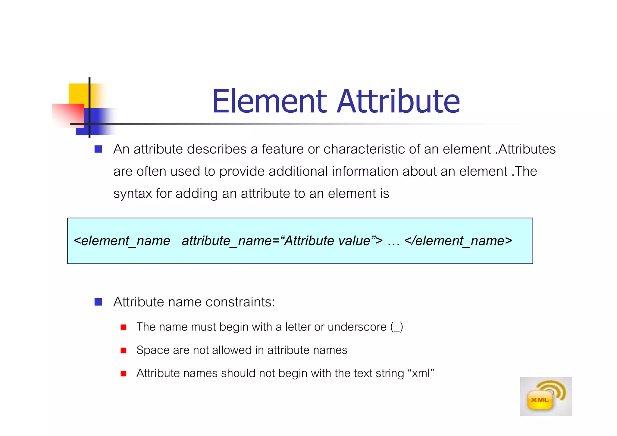 Element Attribute
     An attribute describes a feature or characteristic of an element .Attributes
     are often used to provide additional information about an element .The
     syntax for adding an attribute to an element is

<element_name attribute_name=“Attribute value”> … </element_name>

     Attribute name constraints:
         The name must begin with a letter or underscore (_)
         Space are not allowed in attribute names
         Attribute names should not begin with the text string “xml”
 