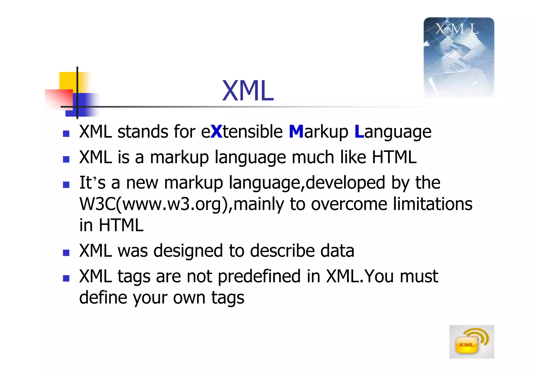 XML
XML stands for eXtensible Markup Language
XML is a markup language much like HTML
It’s a new markup language,developed by the
W3C(www.w3.org),mainly to overcome limitations
in HTML
XML was designed to describe data
XML tags are not predefined in XML.You must
define your own tags
 