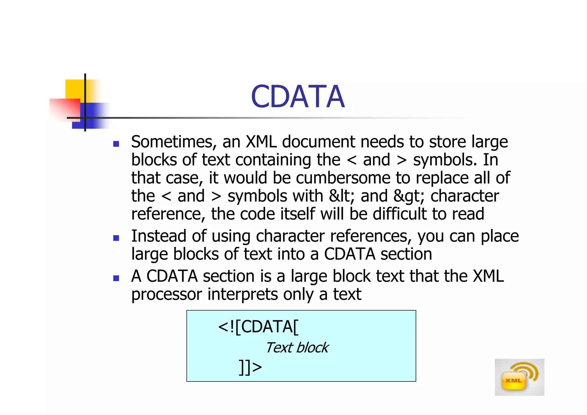 CDATA
Sometimes, an XML document needs to store large
blocks of text containing the < and > symbols. In
that case, it would be cumbersome to replace all of
the < and > symbols with < and > character
reference, the code itself will be difficult to read
Instead of using character references, you can place
large blocks of text into a CDATA section
A CDATA section is a large block text that the XML
processor interprets only a text
           <![CDATA[
                    Text block
              ]]>
 