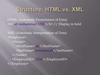 HTML (Automatic Presentation of Data)
<b> ali mohammad 1234 </b> // Display in bold
XML (Automatic Interpretation of Data)
<Employee>
<Name>
<firstName> ali</firstName>
<lastName> mohammad</lastName>
</Name>
<EmployeeID> 1234 </EmployeeID>
</Employee>
 