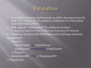  In addition to being well-formed, an XML document may be
valid. This means that it contains a reference to a Document
Type Definition (DTD).
 XML data is “constrained” by a Rule (or Syntax)
 Employee data has to have Name and Employee ID elements
 Name has to have both firstName and LastName elements
<Employee>
<Name>
<firstName> ali</firstName>
<lastName> mohammad</lastName>
</Name>
<EmployeeID> 1234 </EmployeeID>
</Employee>
 